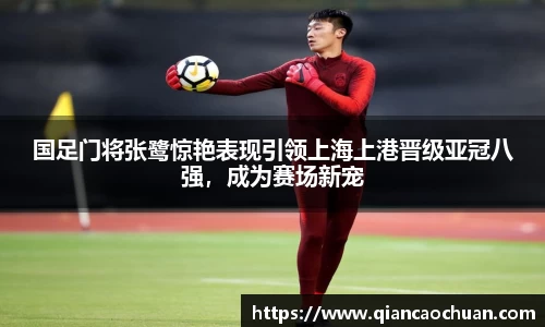 国足门将张鹭惊艳表现引领上海上港晋级亚冠八强，成为赛场新宠
